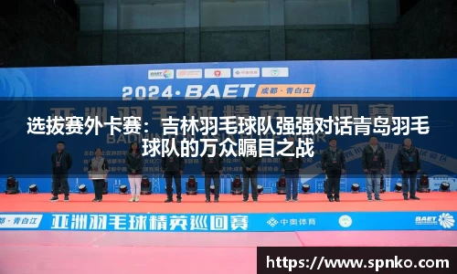 选拔赛外卡赛：吉林羽毛球队强强对话青岛羽毛球队的万众瞩目之战